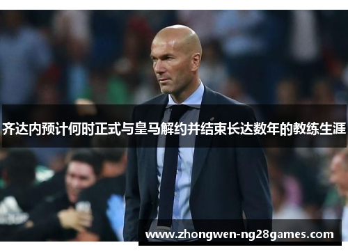 齐达内预计何时正式与皇马解约并结束长达数年的教练生涯