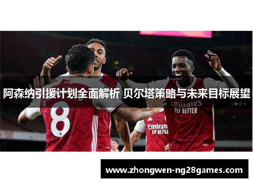阿森纳引援计划全面解析 贝尔塔策略与未来目标展望