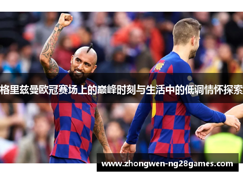 格里兹曼欧冠赛场上的巅峰时刻与生活中的低调情怀探索