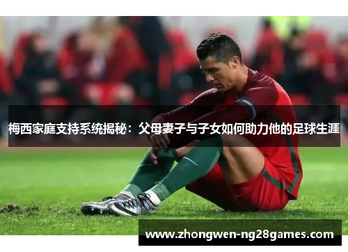 梅西家庭支持系统揭秘：父母妻子与子女如何助力他的足球生涯