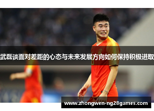 武磊谈面对差距的心态与未来发展方向如何保持积极进取