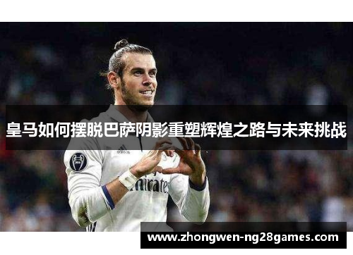 皇马如何摆脱巴萨阴影重塑辉煌之路与未来挑战