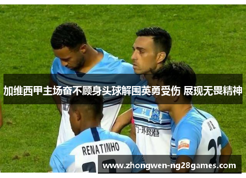 加维西甲主场奋不顾身头球解围英勇受伤 展现无畏精神 加维西甲主场奋不顾身头球解围英勇受伤 展现无畏精神