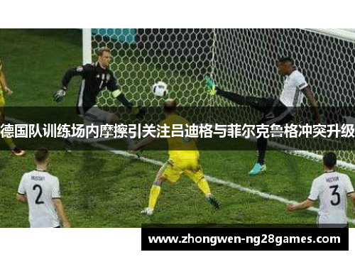 德国队训练场内摩擦引关注吕迪格与菲尔克鲁格冲突升级 德国队训练场内摩擦引关注吕迪格与菲尔克鲁格冲突升级