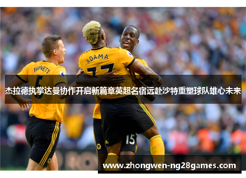 杰拉德执掌达曼协作开启新篇章英超名宿远赴沙特重塑球队雄心未来 杰拉德执掌达曼协作开启新篇章英超名宿远赴沙特重塑球队雄心未来