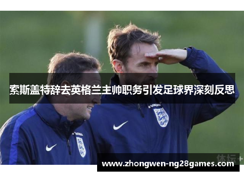 索斯盖特辞去英格兰主帅职务引发足球界深刻反思