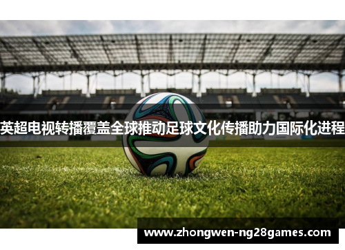 英超电视转播覆盖全球推动足球文化传播助力国际化进程