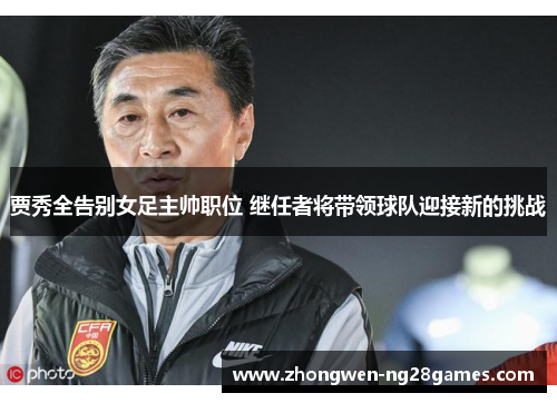 贾秀全告别女足主帅职位 继任者将带领球队迎接新的挑战