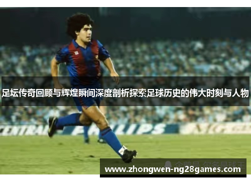 足坛传奇回顾与辉煌瞬间深度剖析探索足球历史的伟大时刻与人物