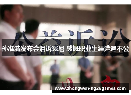 孙准浩发布会泪诉冤屈 感慨职业生涯遭遇不公