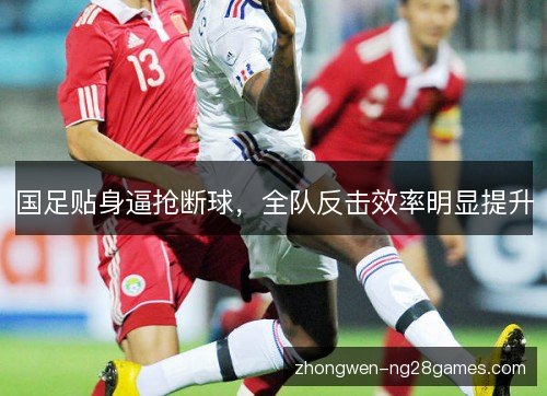 国足贴身逼抢断球，全队反击效率明显提升